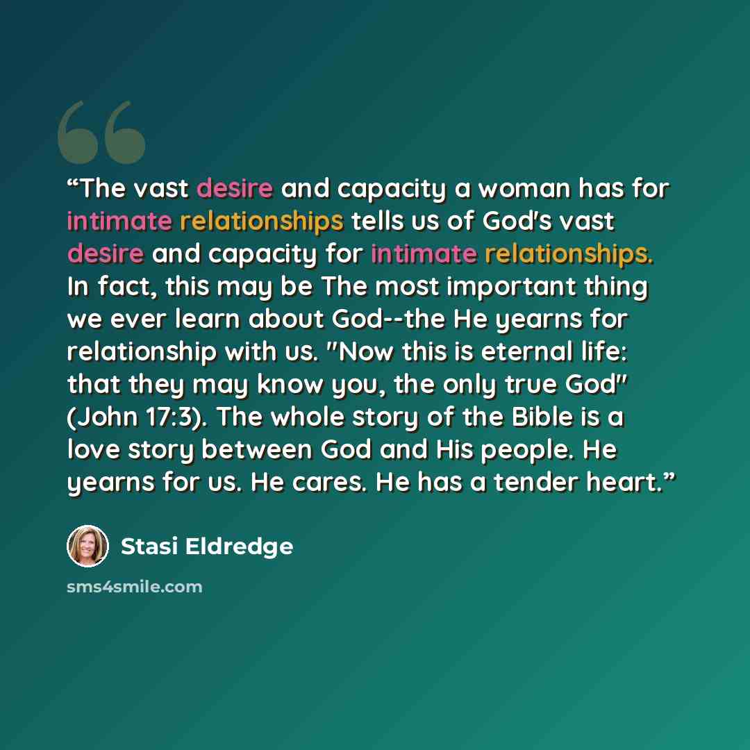 “The vast desire and capacity a woman has for intimate relationships tells us of God's vast desire and capacity for intimate relationships. In fact, this may be The most important thing we ever learn about God--the He yearns for relationship with us. "Now this is eternal life: that they may know…” quote by Stasi Eldredge