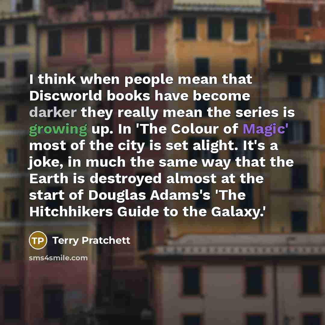 “I think when people mean that Discworld books have become darker they really mean the series is growing up. In 'The Colour of Magic' most of the city is set alight. It's a joke, in much the same way that the Earth is destroyed almost at the start of Douglas Adams's 'The Hitchhikers Guide to the…” quote by Terry Pratchett