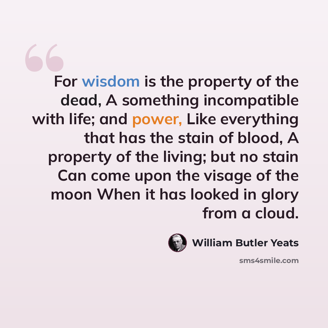 “For wisdom is the property of the dead, A something incompatible with life; and power, Like everything that has the stain of blood, A property of the living; but no stain Can come upon the visage of the moon When it has looked in glory from a cloud.” quote by William Butler Yeats