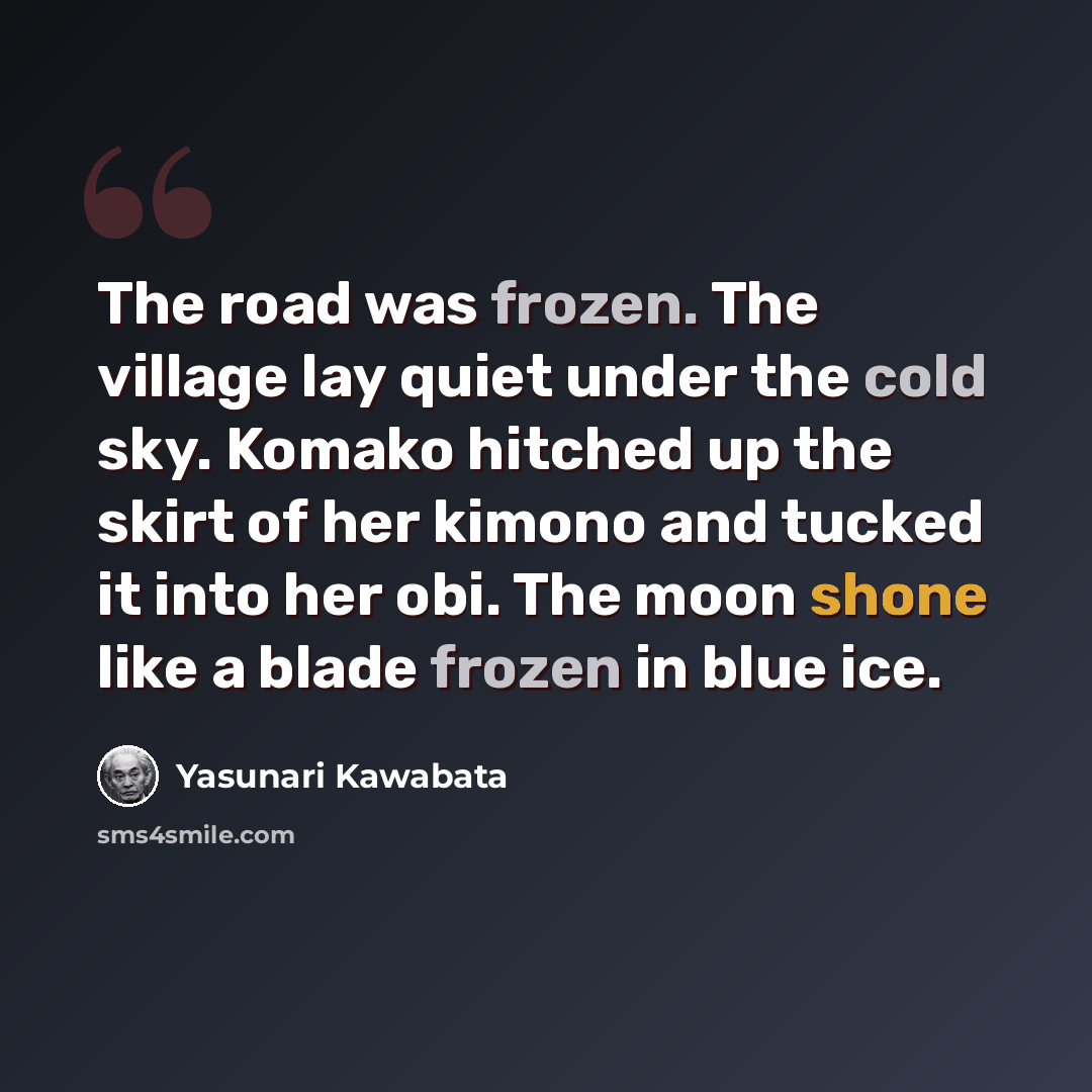 “The road was frozen. The village lay quiet under the cold sky. Komako hitched up the skirt of her kimono and tucked it into her obi. The moon shone like a blade frozen in blue ice.” quote by Yasunari Kawabata