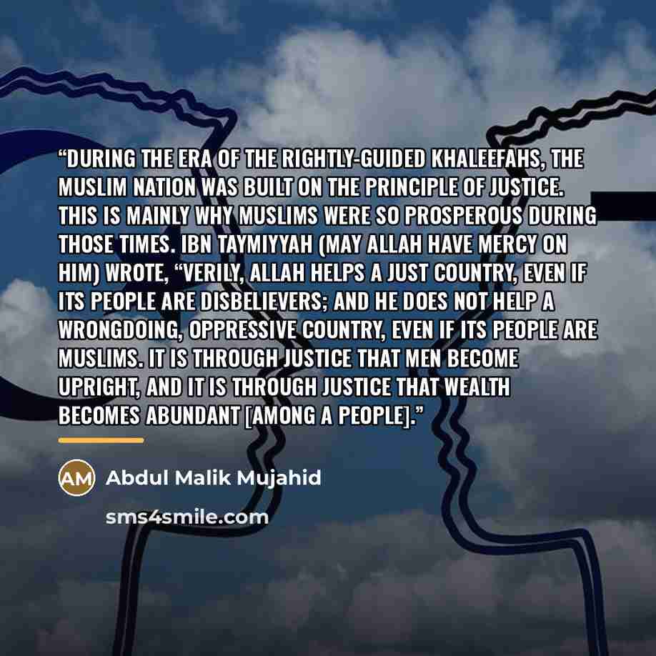 “During the era of the rightly-guided Khaleefahs, the Muslim Nation was built on the principle of justice. This is mainly why Muslims were so prosperous during those times. Ibn Taymiyyah (may Allah have mercy on him) wrote, “Verily, Allah helps a just country, even if its people are disbelievers…” quote by Abdul Malik Mujahid