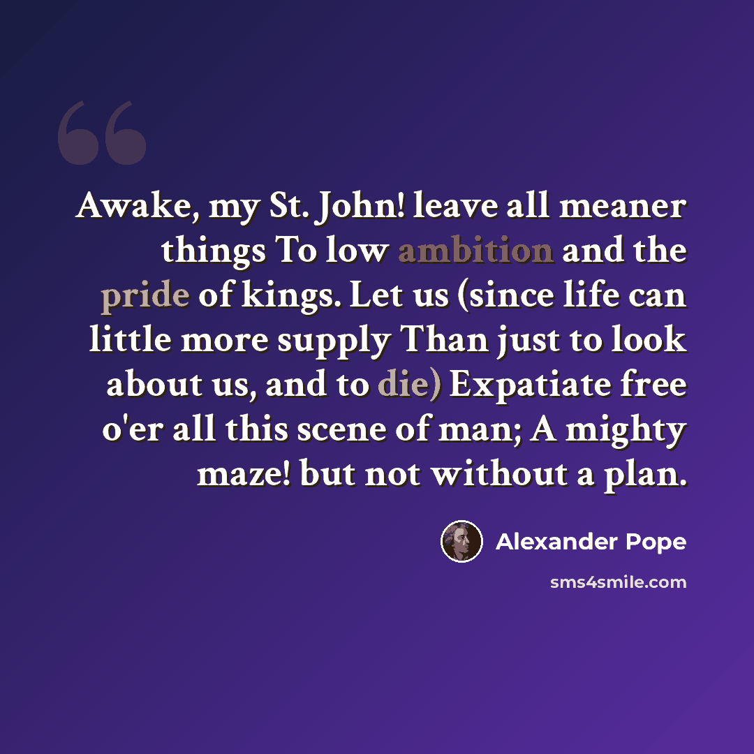“Awake, my St. John! leave all meaner things To low ambition and the pride of kings. Let us (since life can little more supply Than just to look about us, and to die) Expatiate free o'er all this scene of man; A mighty maze! but not without a plan.” quote by Alexander Pope