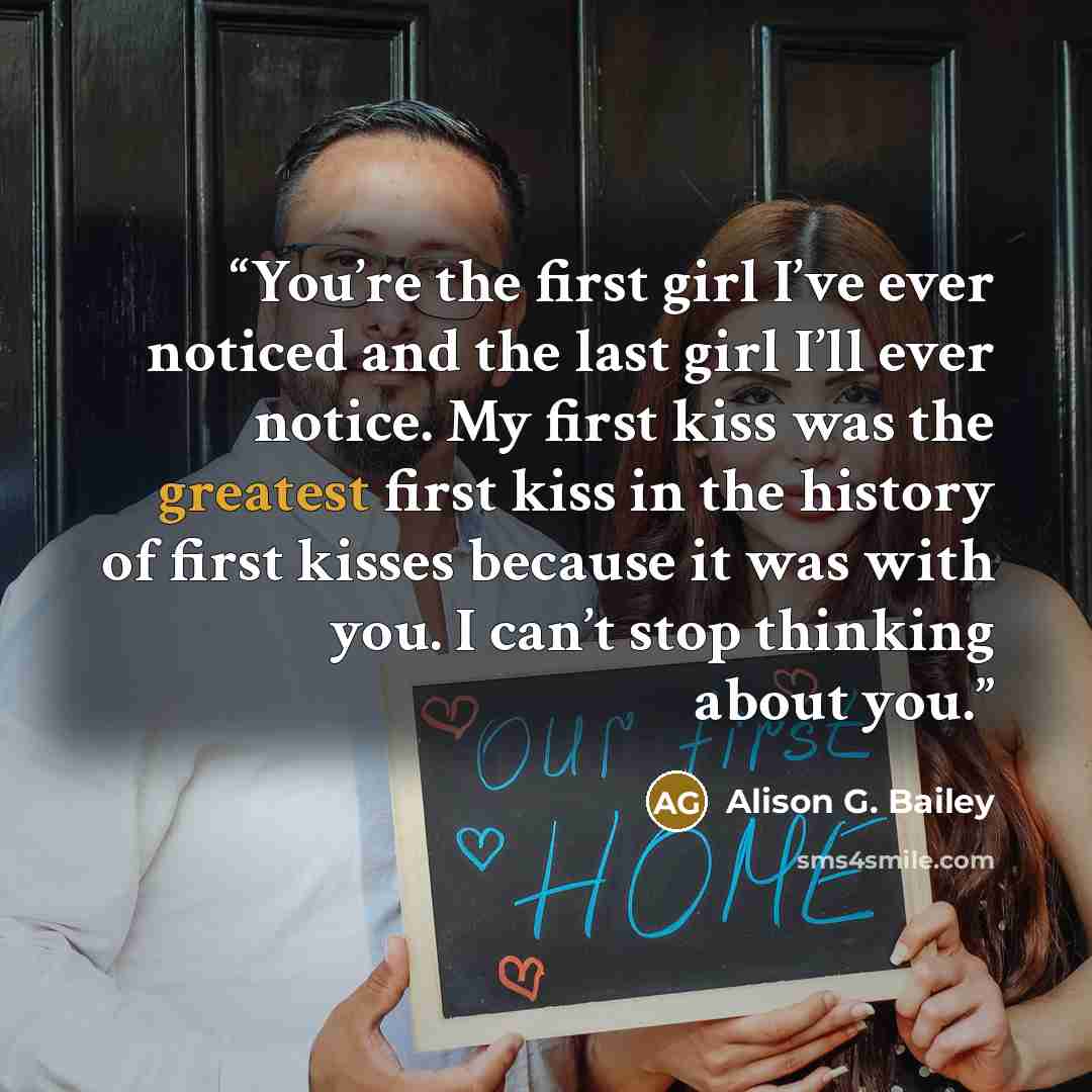 “You’re the first girl I’ve ever noticed and the last girl I’ll ever notice. My first kiss was the greatest first kiss in the history of first kisses because it was with you. I can’t stop thinking about you.” quote by Alison G. Bailey