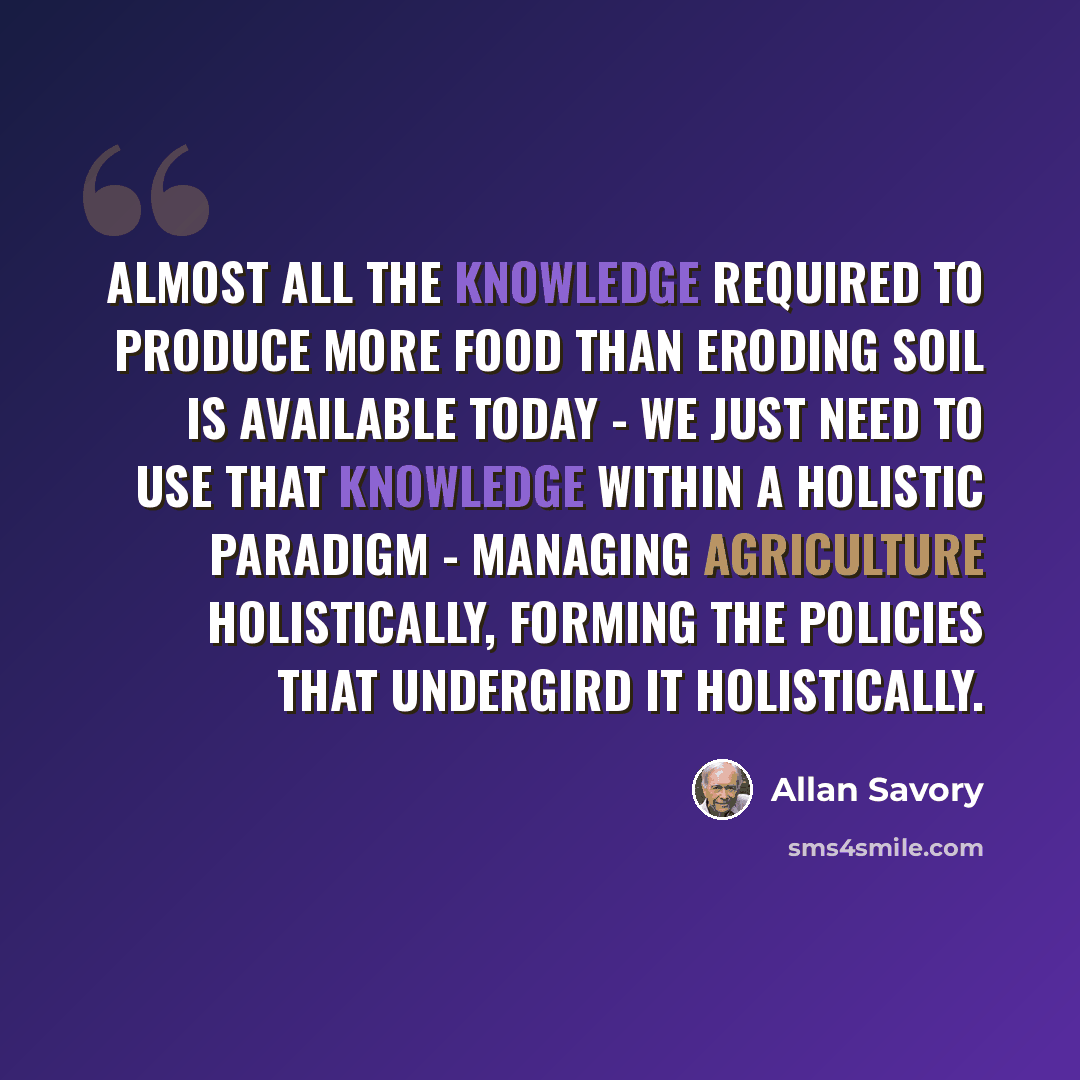 “Almost all the knowledge required to produce more food than eroding soil is available today - we just need to use that knowledge within a holistic paradigm - managing agriculture holistically, forming the policies that undergird it holistically.” quote by Allan Savory