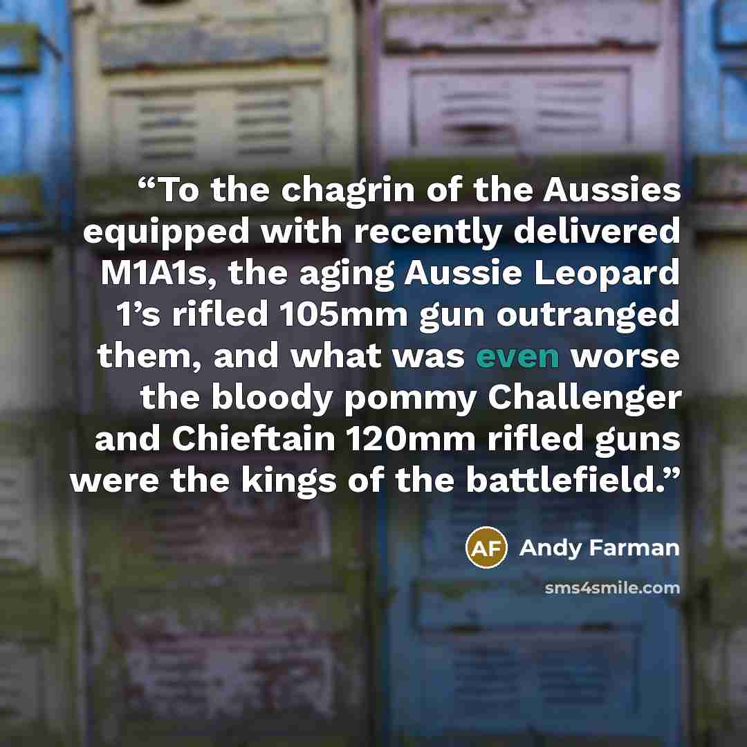 “To the chagrin of the Aussies equipped with recently delivered M1A1s, the aging Aussie Leopard 1’s rifled 105mm gun outranged them, and what was even worse the bloody pommy Challenger and Chieftain 120mm rifled guns were the kings of the battlefield.” quote by Andy Farman
