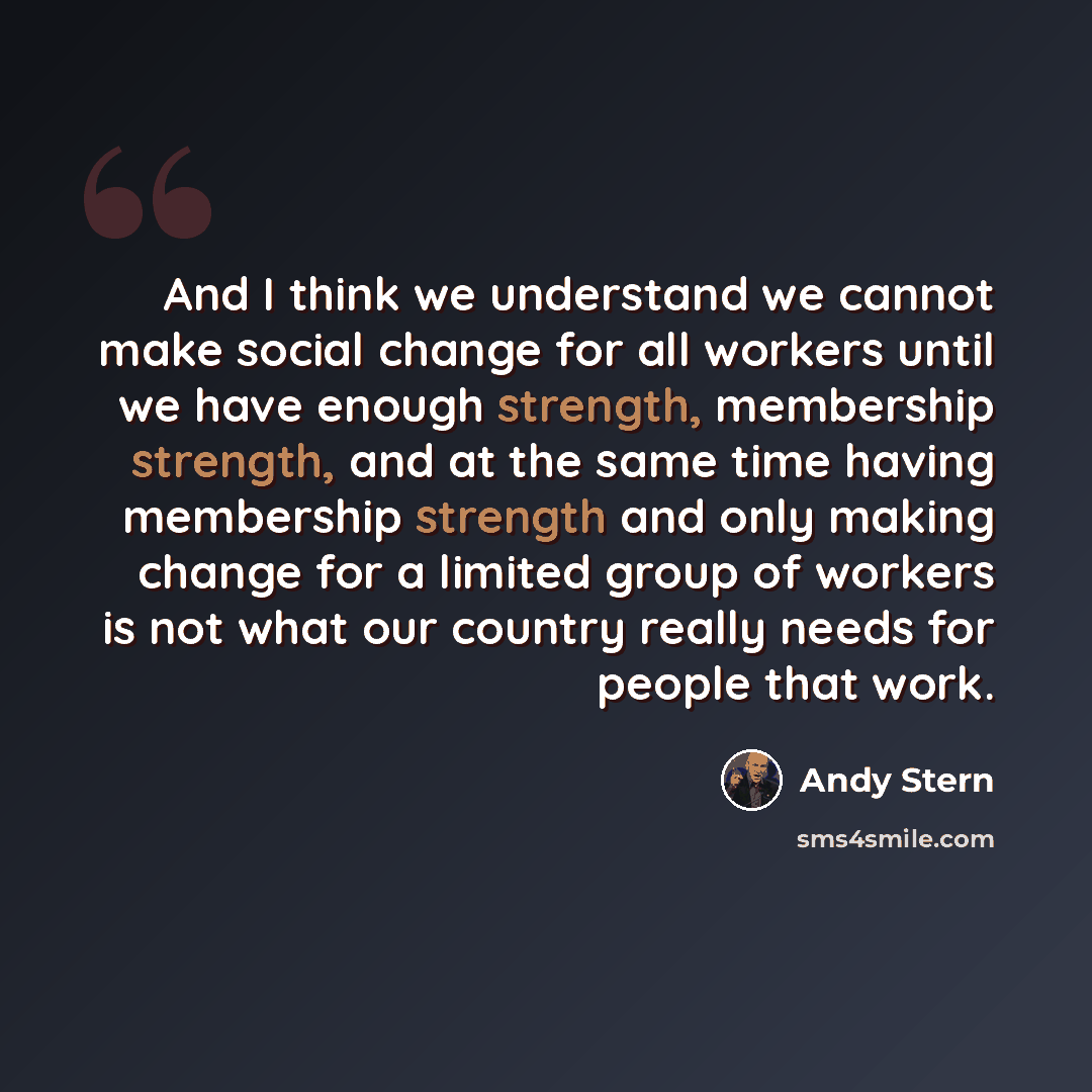 “And I think we understand we cannot make social change for all workers until we have enough strength, membership strength, and at the same time having membership strength and only making change for a limited group of workers is not what our country really needs for people that work.” quote by Andy Stern