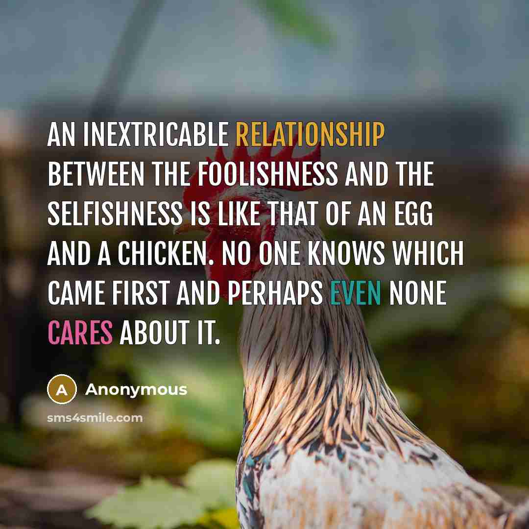 “An inextricable relationship between the foolishness and the selfishness is like that of an egg and a chicken. No one knows which came first and perhaps even none cares about it.” quote by Anonymous