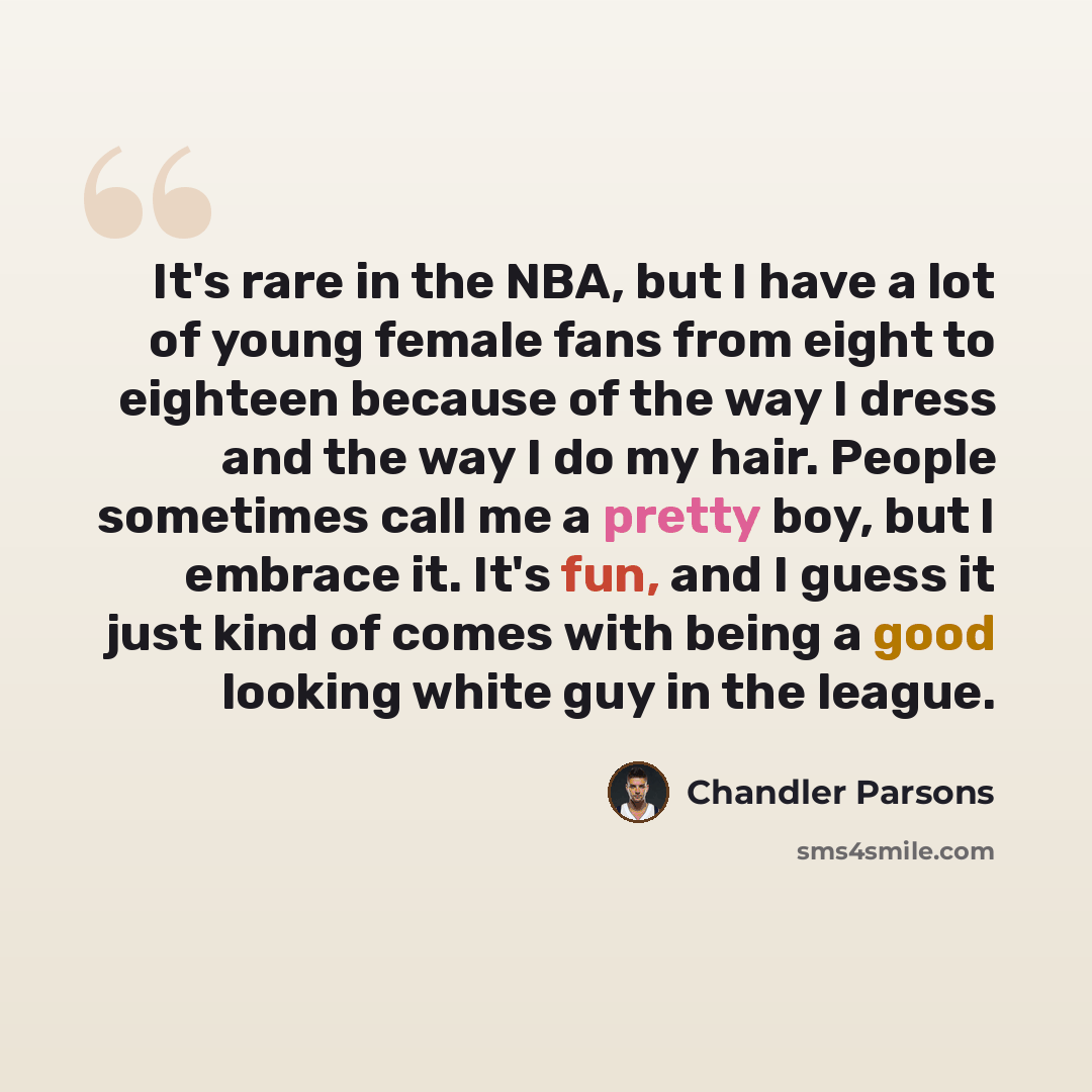 “It's rare in the NBA, but I have a lot of young female fans from eight to eighteen because of the way I dress and the way I do my hair. People sometimes call me a pretty boy, but I embrace it. It's fun, and I guess it just kind of comes with being a good looking white guy in the league.” quote by Chandler Parsons