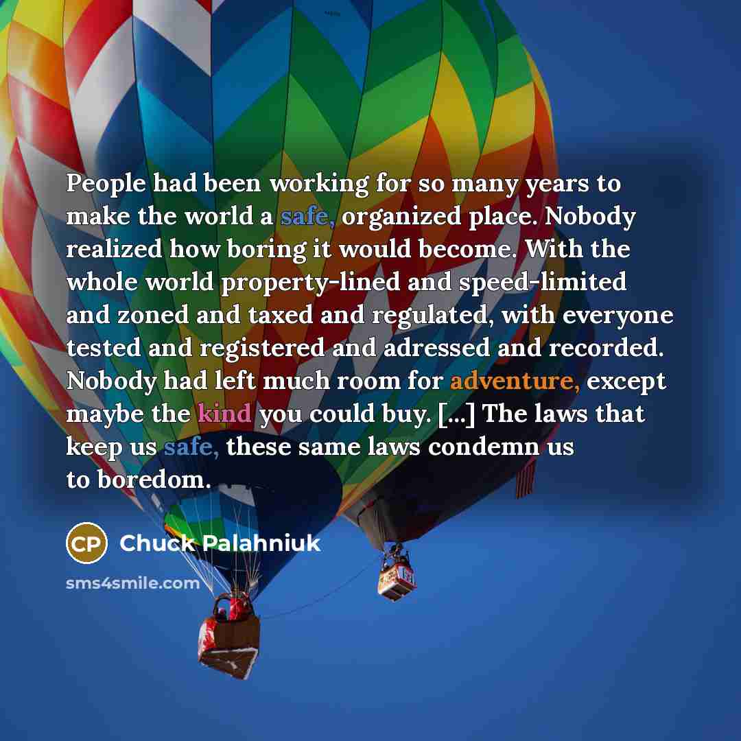 “People had been working for so many years to make the world a safe, organized place. Nobody realized how boring it would become. With the whole world property-lined and speed-limited and zoned and taxed and regulated, with everyone tested and registered and adressed and recorded. Nobody had left…” quote by Chuck Palahniuk