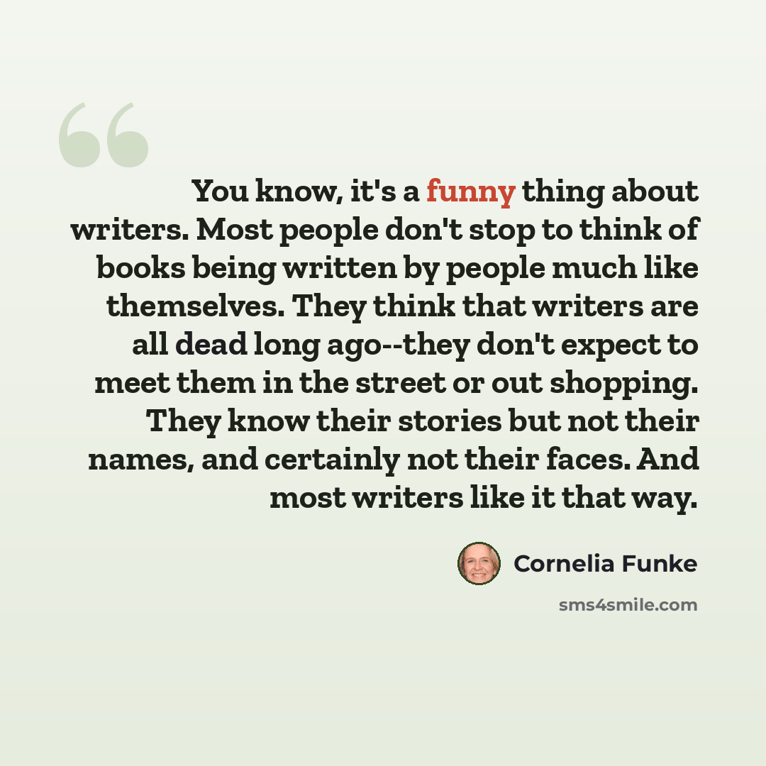 “You know, it's a funny thing about writers. Most people don't stop to think of books being written by people much like themselves. They think that writers are all dead long ago--they don't expect to meet them in the street or out shopping. They know their stories but not their names, and certainly…” quote by Cornelia Funke