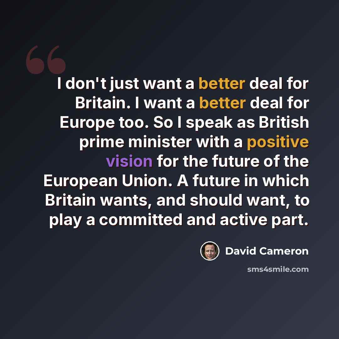 “I don't just want a better deal for Britain. I want a better deal for Europe too. So I speak as British prime minister with a positive vision for the future of the European Union. A future in which Britain wants, and should want, to play a committed and active part.” quote by David Cameron