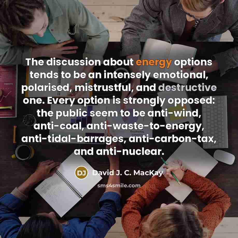 “The discussion about energy options tends to be an intensely emotional, polarised, mistrustful, and destructive one. Every option is strongly opposed: the public seem to be anti-wind, anti-coal, anti-waste-to-energy, anti-tidal-barrages, anti-carbon-tax, and anti-nuclear.” quote by David J. C. MacKay