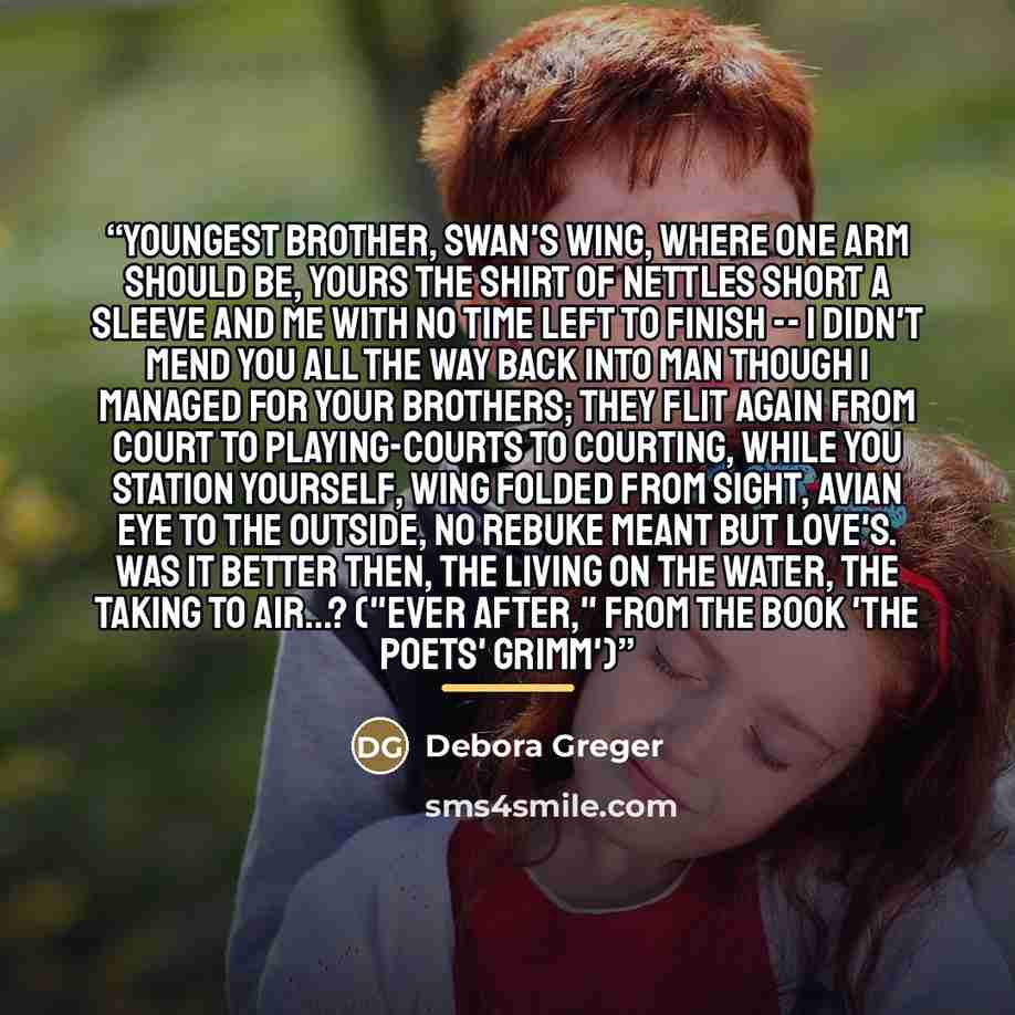 “Youngest Brother, swan's wing, where one arm should be, yours the shirt of nettles short a sleeve and me with no time left to finish -- I didn't mend you all the way back into man though I managed for your brothers; they flit again from court to playing-courts to courting, while you station…” quote by Debora Greger