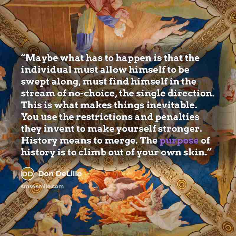 “Maybe what has to happen is that the individual must allow himself to be swept along, must find himself in the stream of no-choice, the single direction. This is what makes things inevitable. You use the restrictions and penalties they invent to make yourself stronger. History means to merge. The…” quote by Don DeLillo