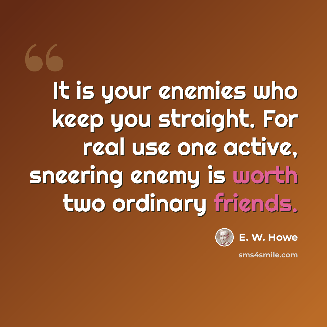 “It is your enemies who keep you straight. For real use one active, sneering enemy is worth two ordinary friends.” quote by E. W. Howe