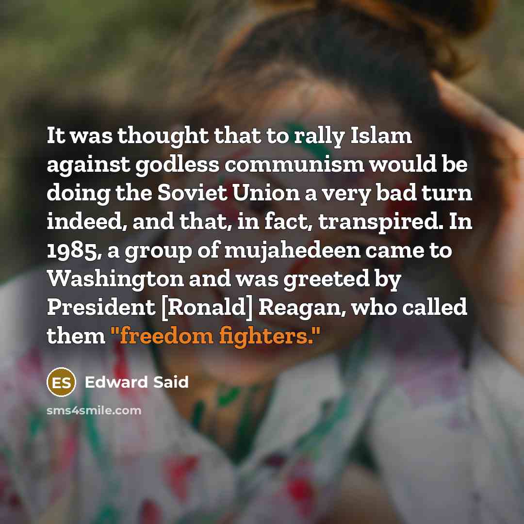 “It was thought that to rally Islam against godless communism would be doing the Soviet Union a very bad turn indeed, and that, in fact, transpired. In 1985, a group of mujahedeen came to Washington and was greeted by President [Ronald] Reagan, who called them "freedom fighters."” quote by Edward Said