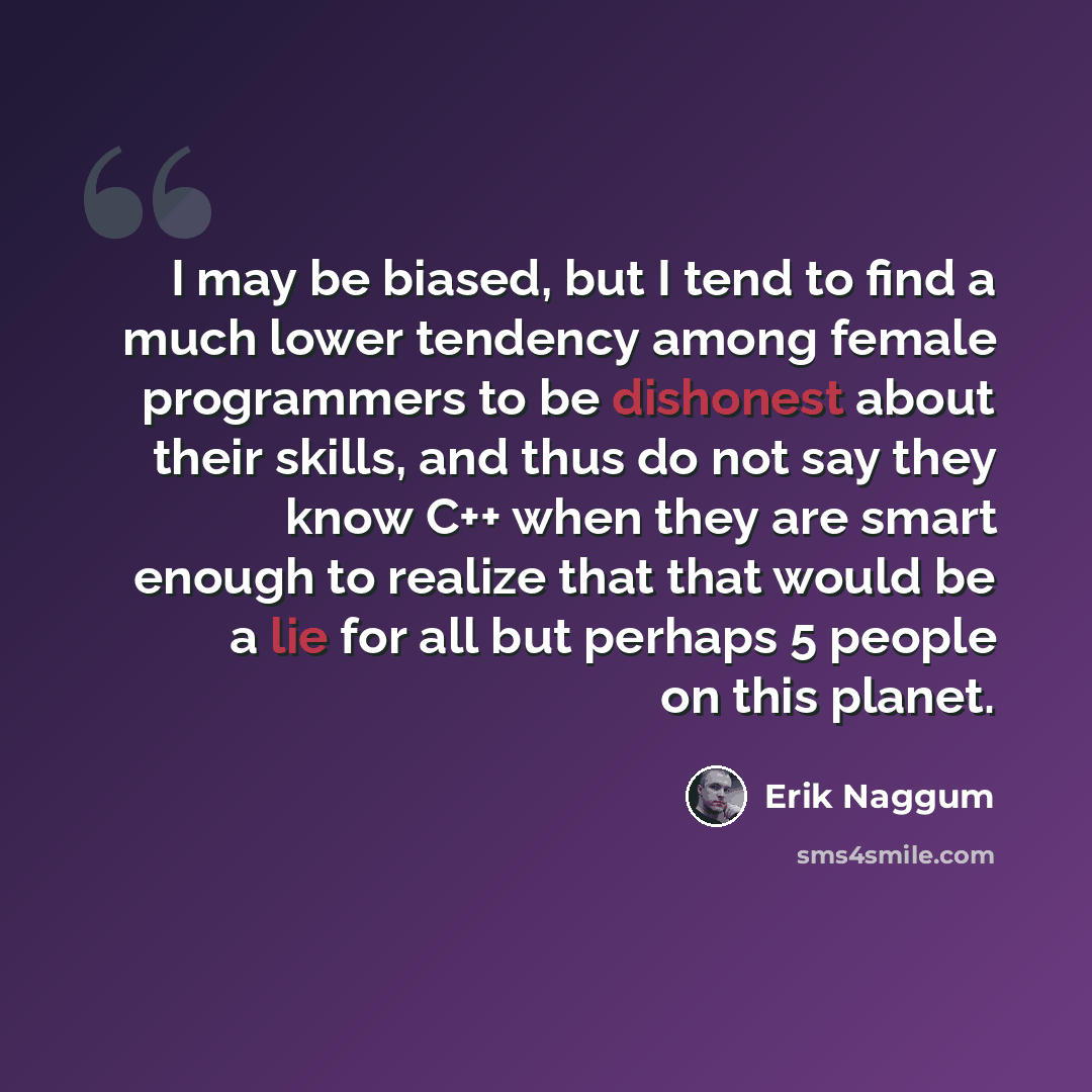“I may be biased, but I tend to find a much lower tendency among female programmers to be dishonest about their skills, and thus do not say they know C++ when they are smart enough to realize that that would be a lie for all but perhaps 5 people on this planet.” quote by Erik Naggum