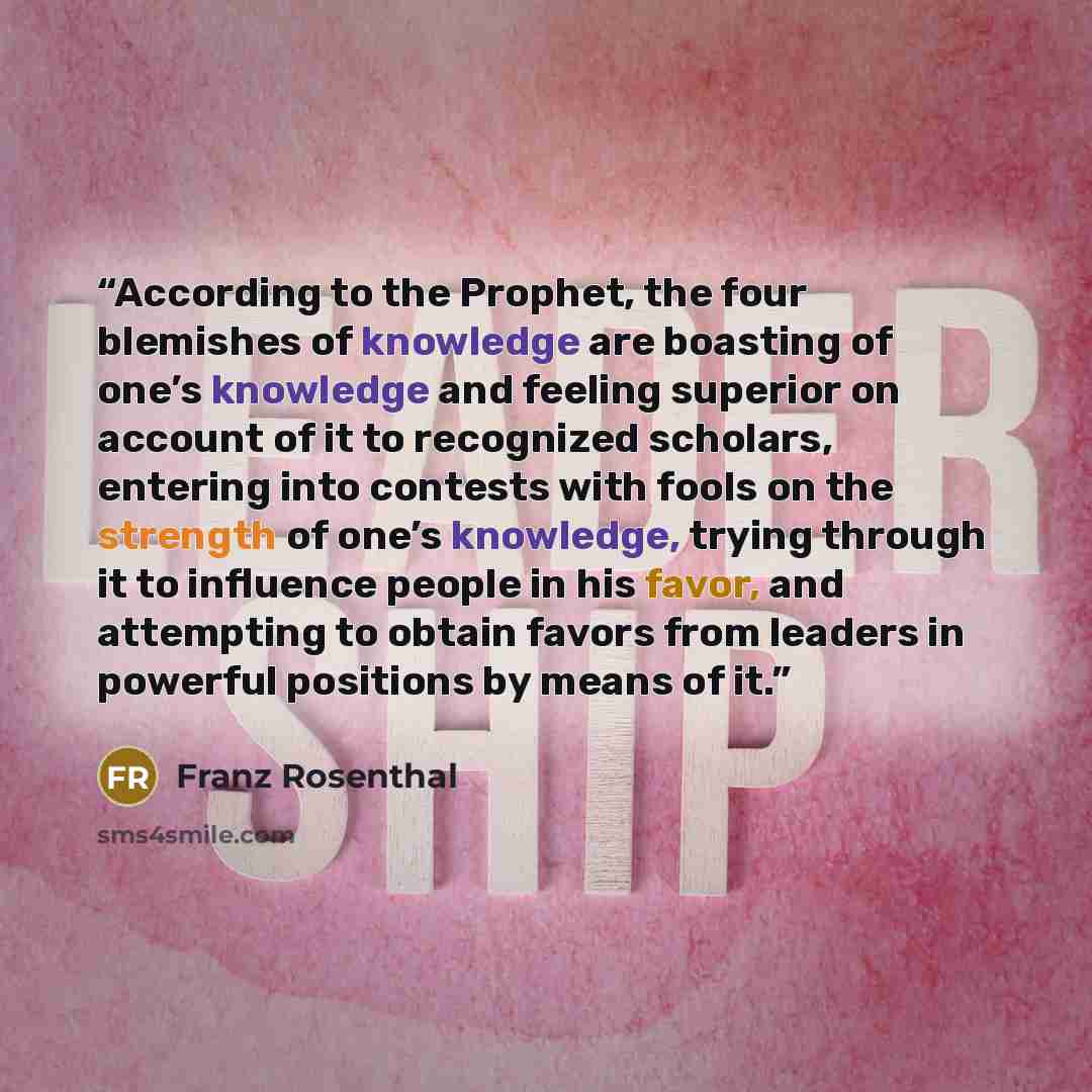 “According to the Prophet, the four blemishes of knowledge are boasting of one’s knowledge and feeling superior on account of it to recognized scholars, entering into contests with fools on the strength of one’s knowledge, trying through it to influence people in his favor, and attempting to obtain…” quote by Franz Rosenthal