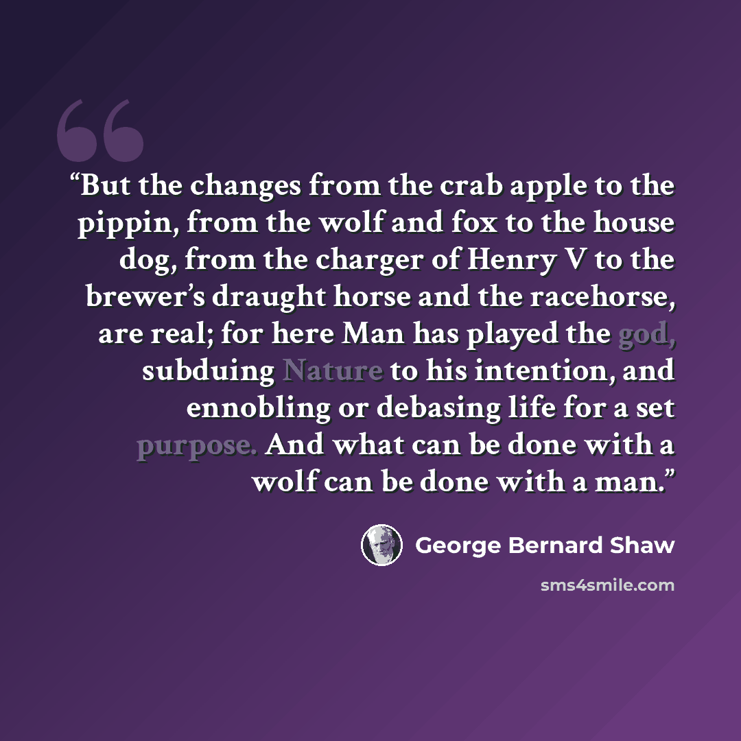 “But the changes from the crab apple to the pippin, from the wolf and fox to the house dog, from the charger of Henry V to the brewer’s draught horse and the racehorse, are real; for here Man has played the god, subduing Nature to his intention, and ennobling or debasing life for a set purpose. And…” quote by George Bernard Shaw