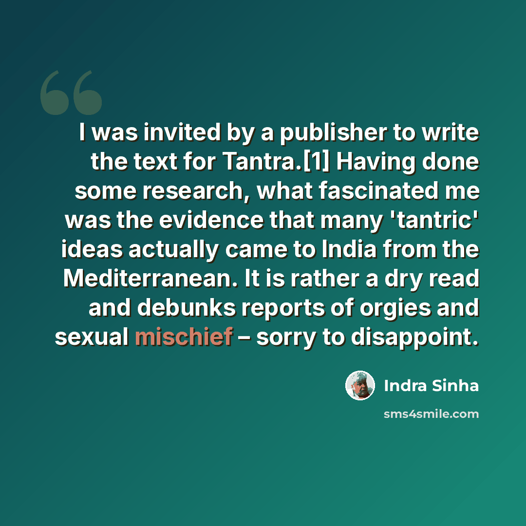 “I was invited by a publisher to write the text for Tantra.[1] Having done some research, what fascinated me was the evidence that many 'tantric' ideas actually came to India from the Mediterranean. It is rather a dry read and debunks reports of orgies and sexual mischief – sorry to disappoint.” quote by Indra Sinha