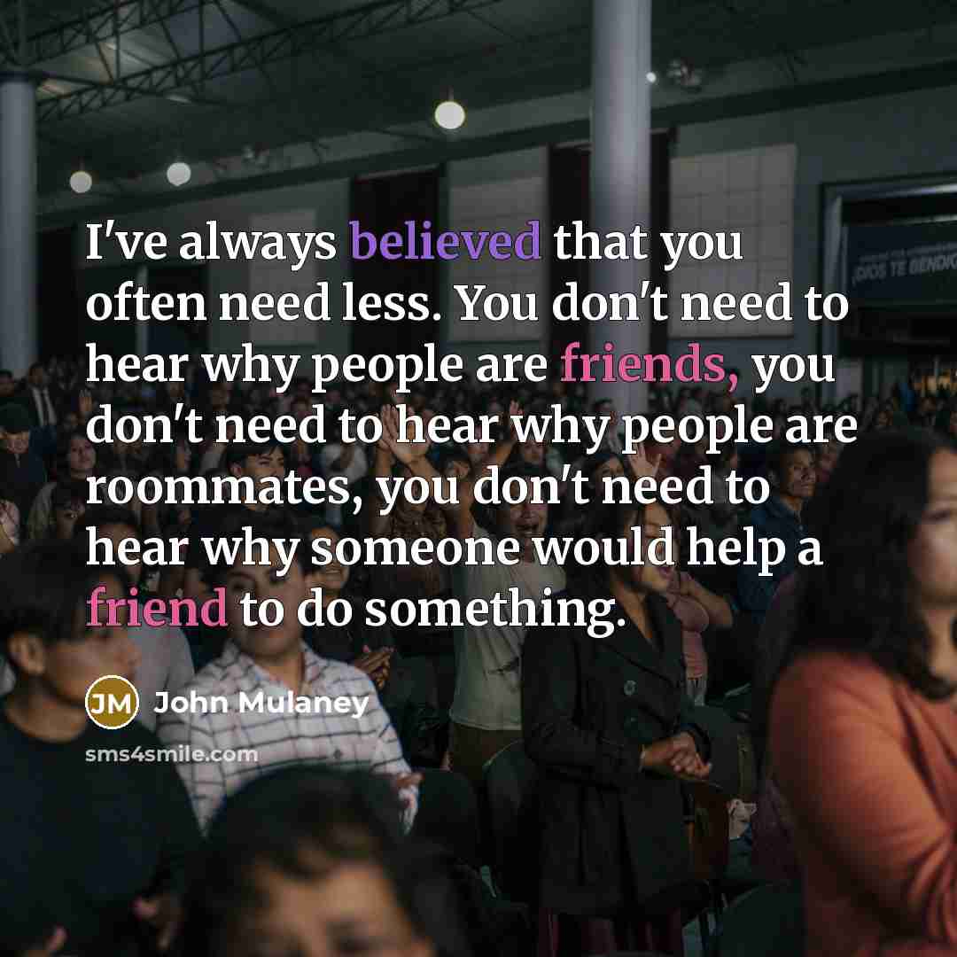 “I've always believed that you often need less. You don't need to hear why people are friends, you don't need to hear why people are roommates, you don't need to hear why someone would help a friend to do something.” quote by John Mulaney