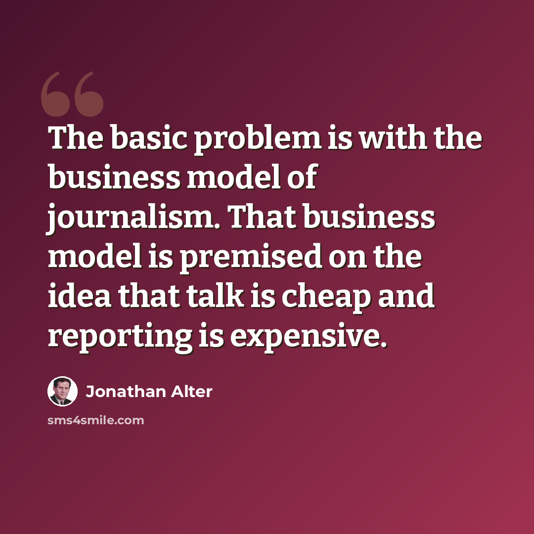 “The basic problem is with the business model of journalism. That business model is premised on the idea that talk is cheap and reporting is expensive.” quote by Jonathan Alter