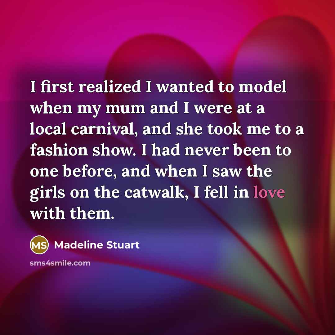 “I first realized I wanted to model when my mum and I were at a local carnival, and she took me to a fashion show. I had never been to one before, and when I saw the girls on the catwalk, I fell in love with them.” quote by Madeline Stuart