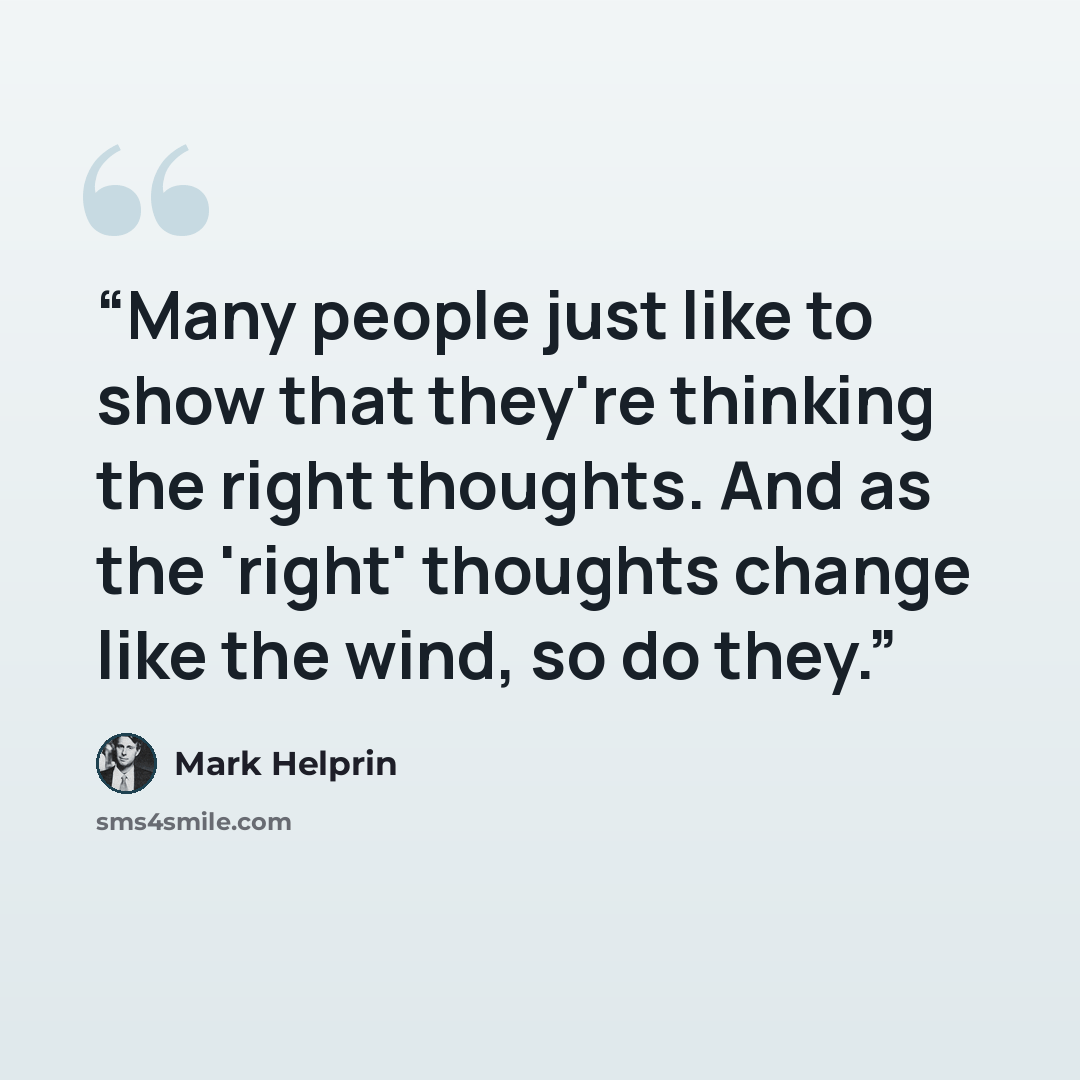 “Many people just like to show that they're thinking the right thoughts. And as the 'right' thoughts change like the wind, so do they.” quote by Mark Helprin