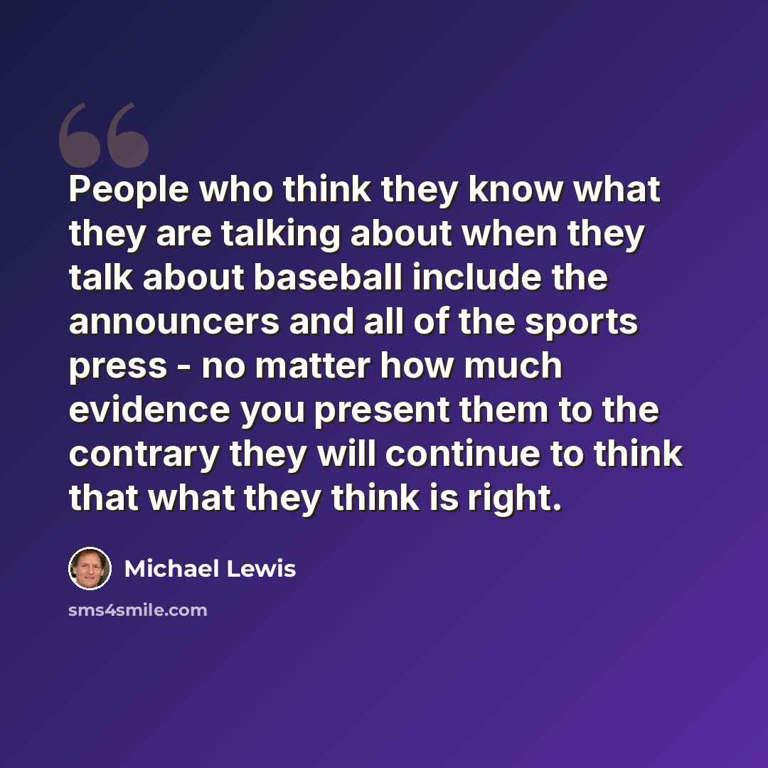 “People who think they know what they are talking about when they talk about baseball include the announcers and all of the sports press - no matter how much evidence you present them to the contrary they will continue to think that what they think is right.” quote by Michael Lewis