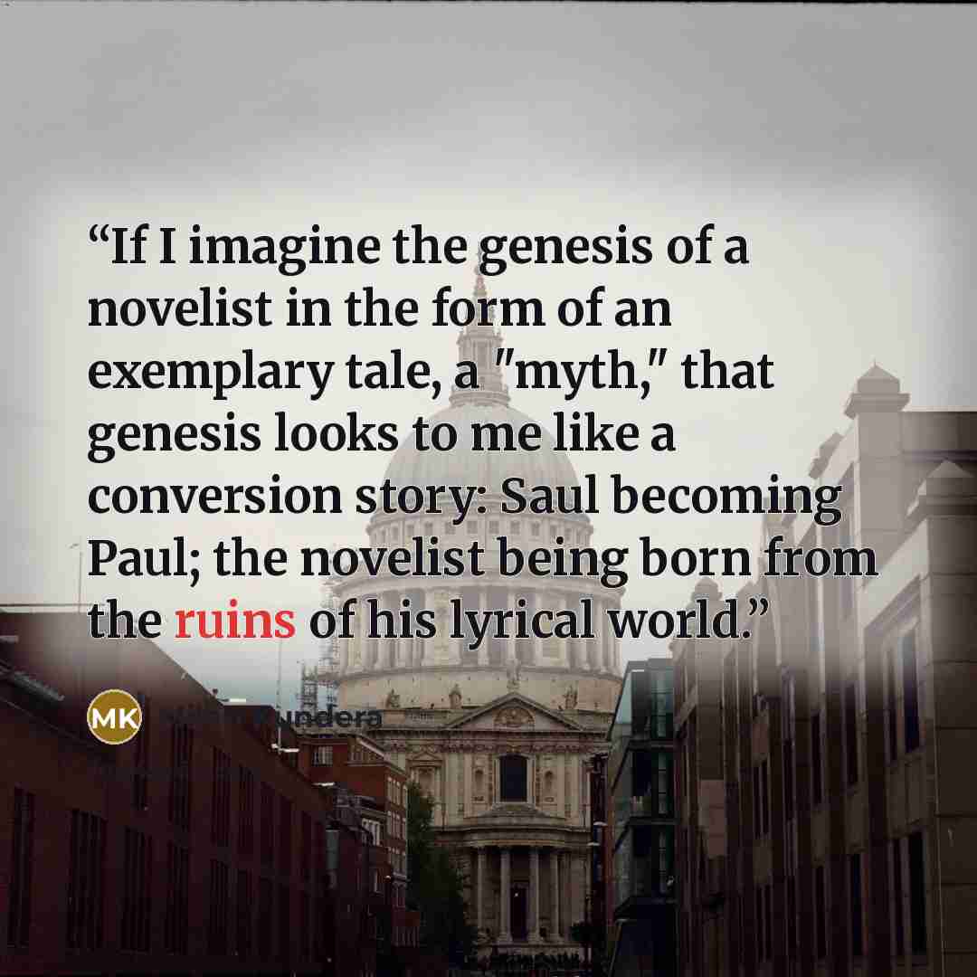 “If I imagine the genesis of a novelist in the form of an exemplary tale, a "myth," that genesis looks to me like a conversion story: Saul becoming Paul; the novelist being born from the ruins of his lyrical world.” quote by Milan Kundera