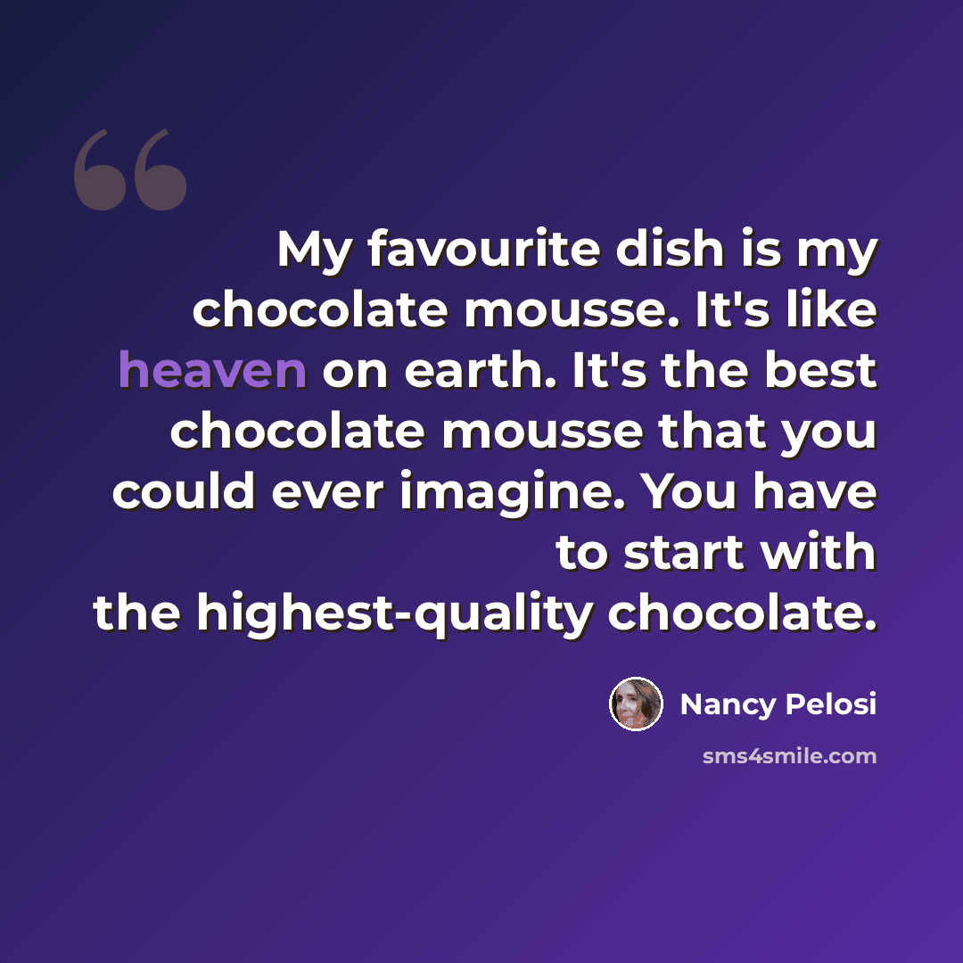 “My favourite dish is my chocolate mousse. It's like heaven on earth. It's the best chocolate mousse that you could ever imagine. You have to start with the highest-quality chocolate.” quote by Nancy Pelosi