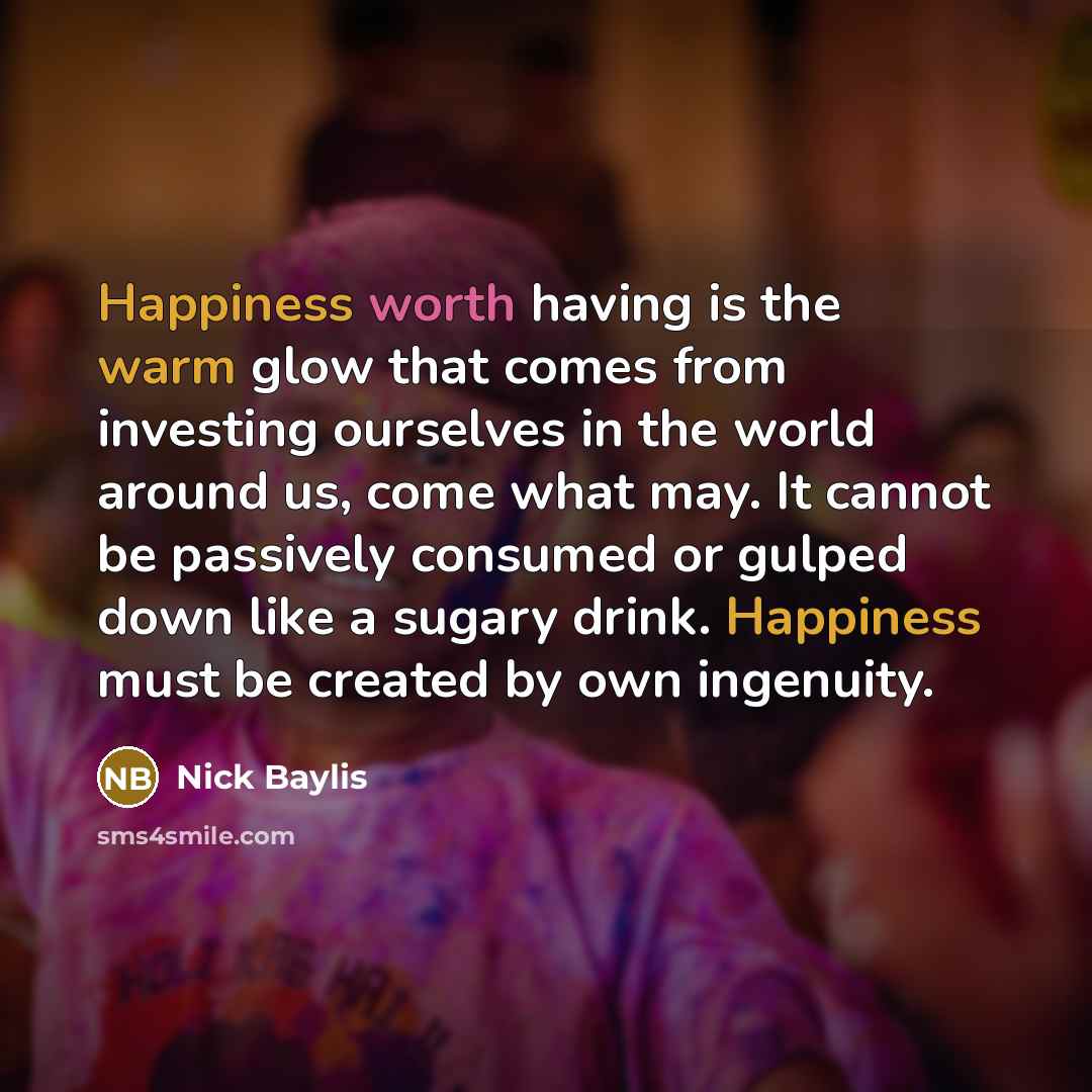 “Happiness worth having is the warm glow that comes from investing ourselves in the world around us, come what may. It cannot be passively consumed or gulped down like a sugary drink. Happiness must be created by own ingenuity.” quote by Nick Baylis