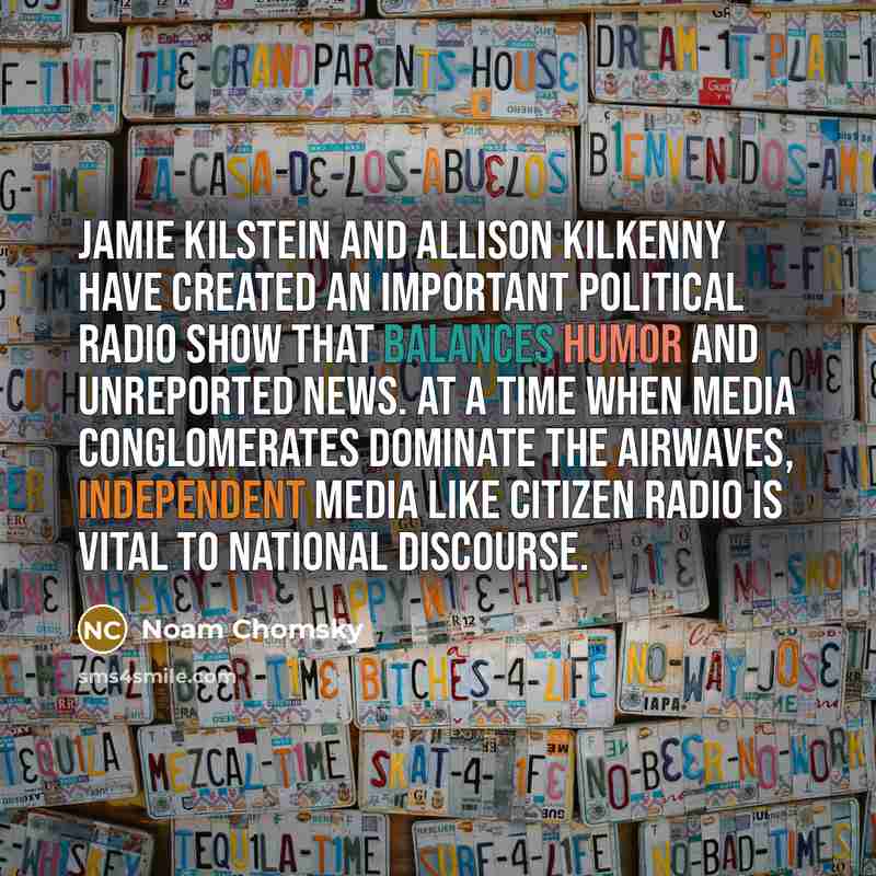 “Jamie Kilstein and Allison Kilkenny have created an important political radio show that balances humor and unreported news. At a time when media conglomerates dominate the airwaves, independent media like Citizen Radio is vital to national discourse.” quote by Noam Chomsky