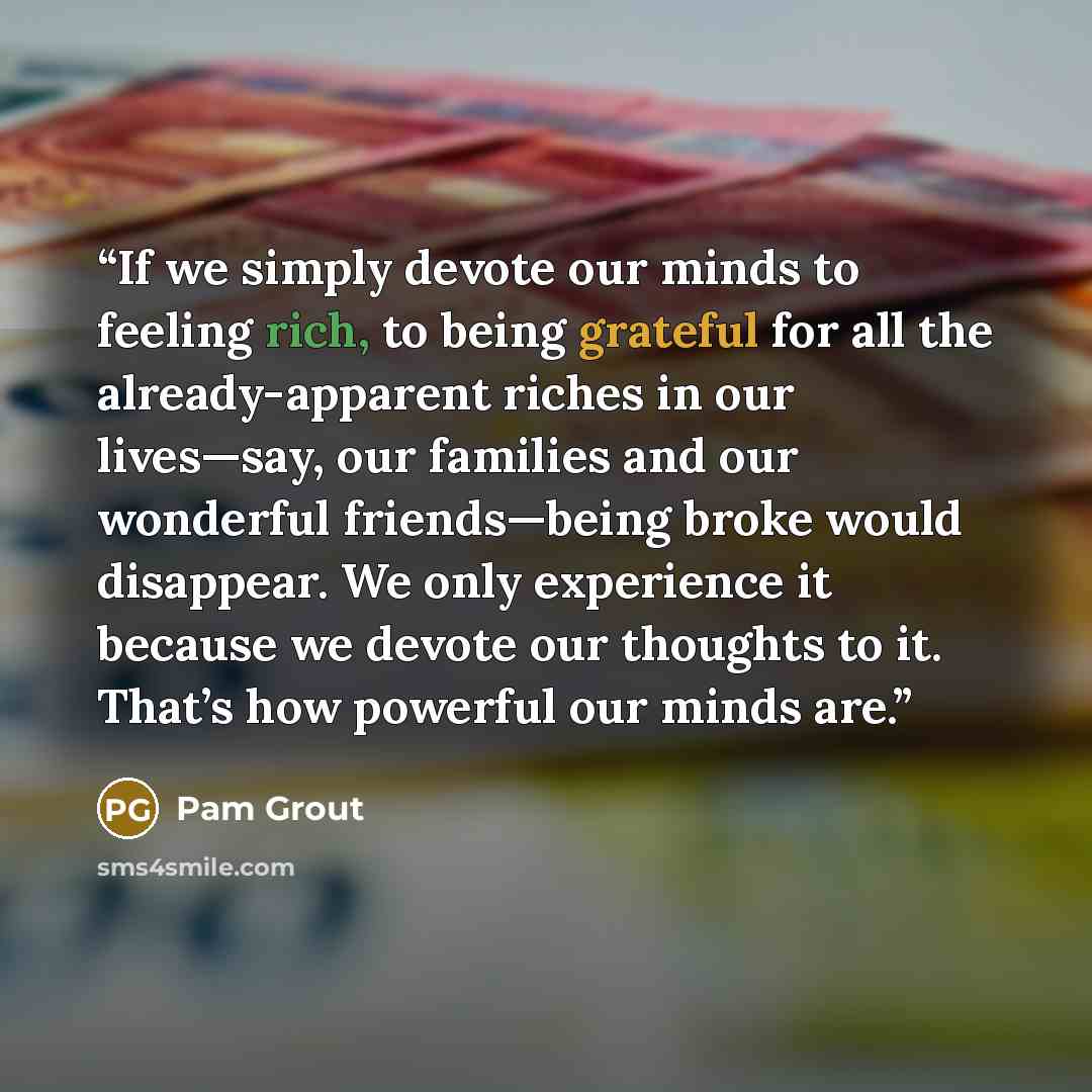 “If we simply devote our minds to feeling rich, to being grateful for all the already-apparent riches in our lives—say, our families and our wonderful friends—being broke would disappear. We only experience it because we devote our thoughts to it. That’s how powerful our minds are.” quote by Pam Grout