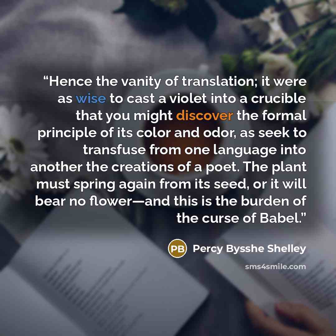 “Hence the vanity of translation; it were as wise to cast a violet into a crucible that you might discover the formal principle of its color and odor, as seek to transfuse from one language into another the creations of a poet. The plant must spring again from its seed, or it will bear no…” quote by Percy Bysshe Shelley