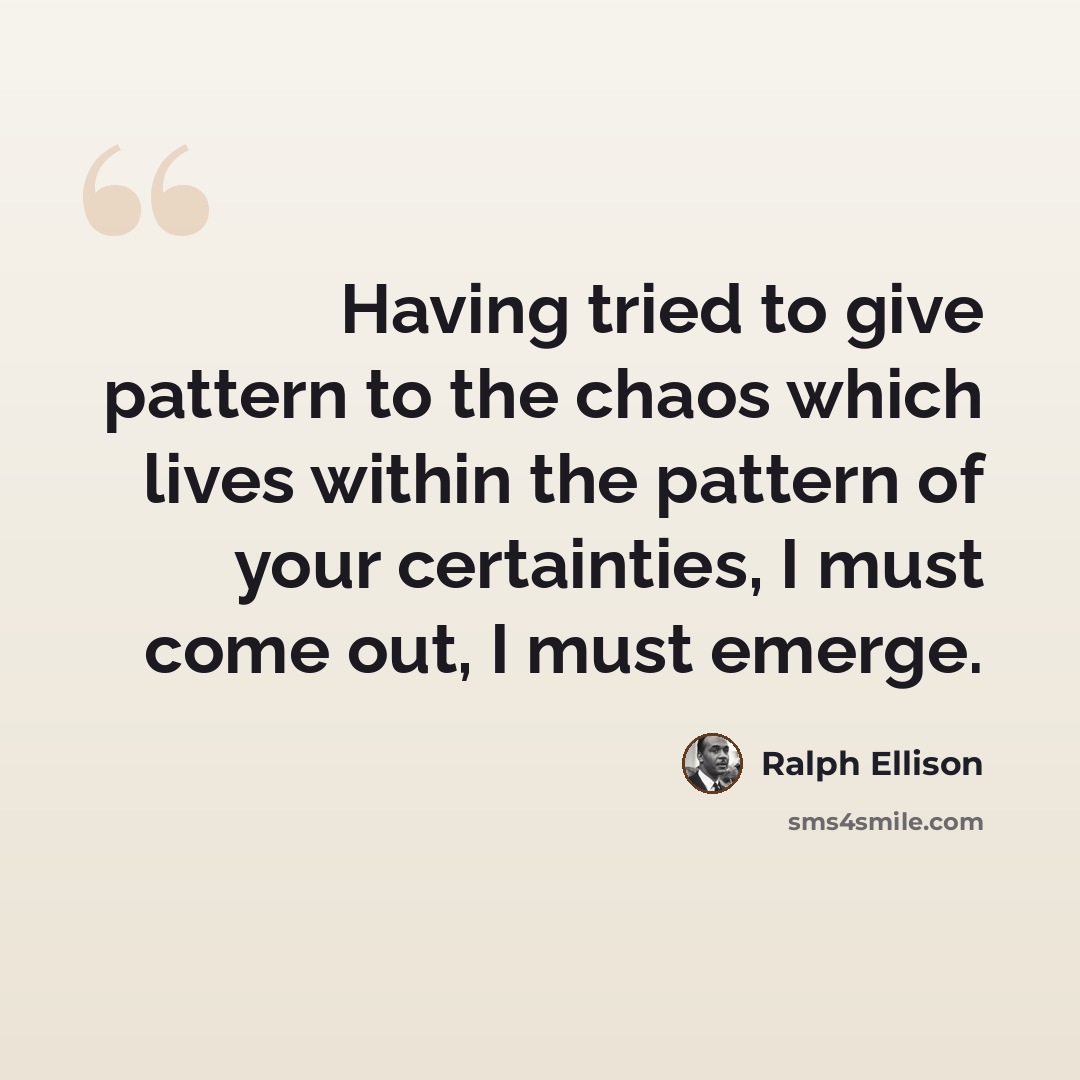 “Having tried to give pattern to the chaos which lives within the pattern of your certainties, I must come out, I must emerge.” quote by Ralph Ellison