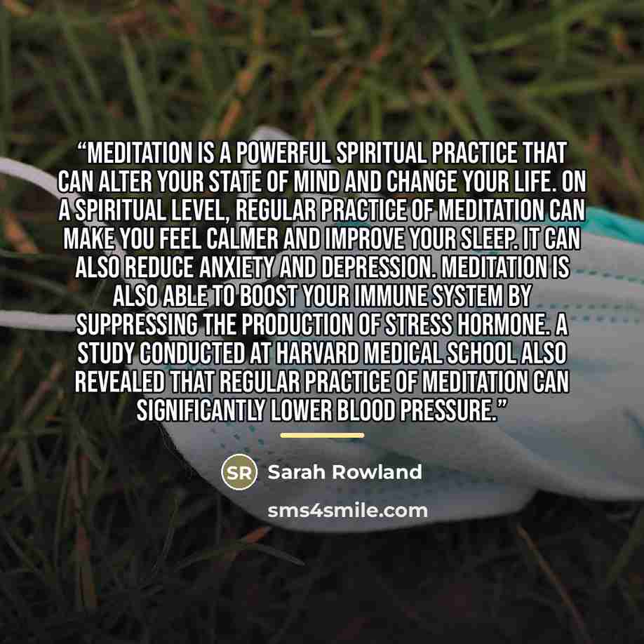 “Meditation is a powerful spiritual practice that can alter your state of mind and change your life. On a spiritual level, regular practice of meditation can make you feel calmer and improve your sleep. It can also reduce anxiety and depression. Meditation is also able to boost your immune system…” quote by Sarah Rowland