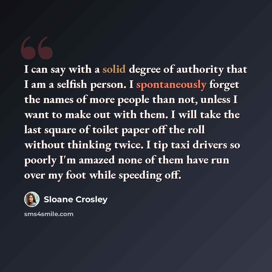 “I can say with a solid degree of authority that I am a selfish person. I spontaneously forget the names of more people than not, unless I want to make out with them. I will take the last square of toilet paper off the roll without thinking twice. I tip taxi drivers so poorly I'm amazed none of…” quote by Sloane Crosley