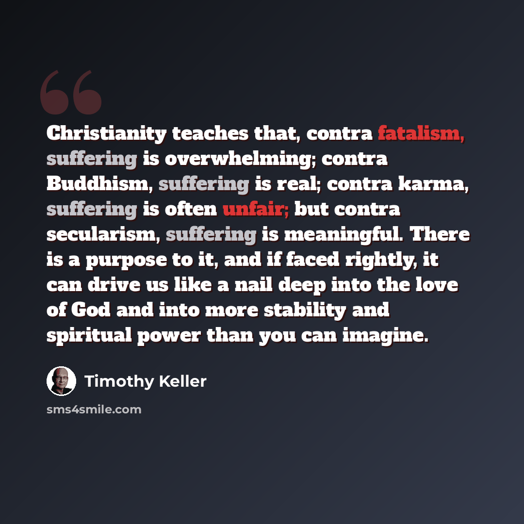 “Christianity teaches that, contra fatalism, suffering is overwhelming; contra Buddhism, suffering is real; contra karma, suffering is often unfair; but contra secularism, suffering is meaningful. There is a purpose to it, and if faced rightly, it can drive us like a nail deep into the love of God…” quote by Timothy Keller