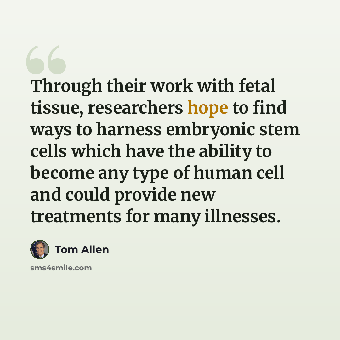 “Through their work with fetal tissue, researchers hope to find ways to harness embryonic stem cells which have the ability to become any type of human cell and could provide new treatments for many illnesses.” quote by Tom Allen