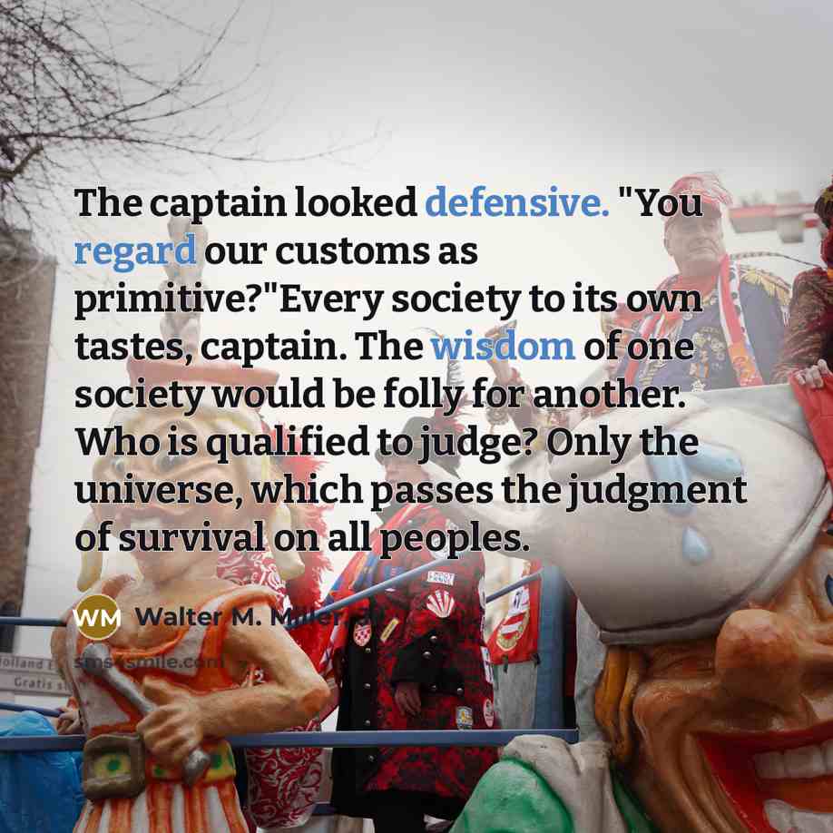 “The captain looked defensive. "You regard our customs as primitive?"Every society to its own tastes, captain. The wisdom of one society would be folly for another. Who is qualified to judge? Only the universe, which passes the judgment of survival on all peoples.” quote by Walter M. Miller, Jr