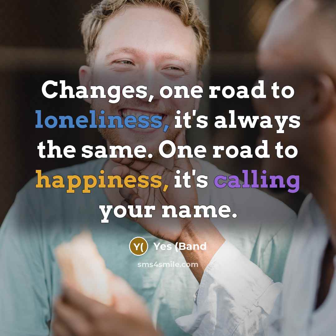 “Changes, one road to loneliness, it's always the same. One road to happiness, it's calling your name.” quote by Yes (Band