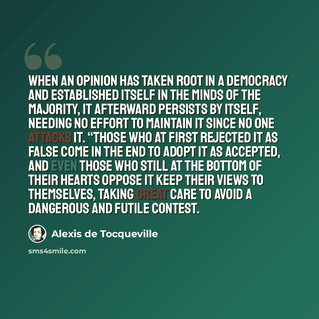 “When an opinion has taken root in a democracy and established itself in the minds of the majority, it afterward persists by itself, needing no effort to maintain it since no one attacks it. “Those who at first rejected it as false come in the end to adopt it as accepted, and even those who still…” quote by Alexis de Tocqueville