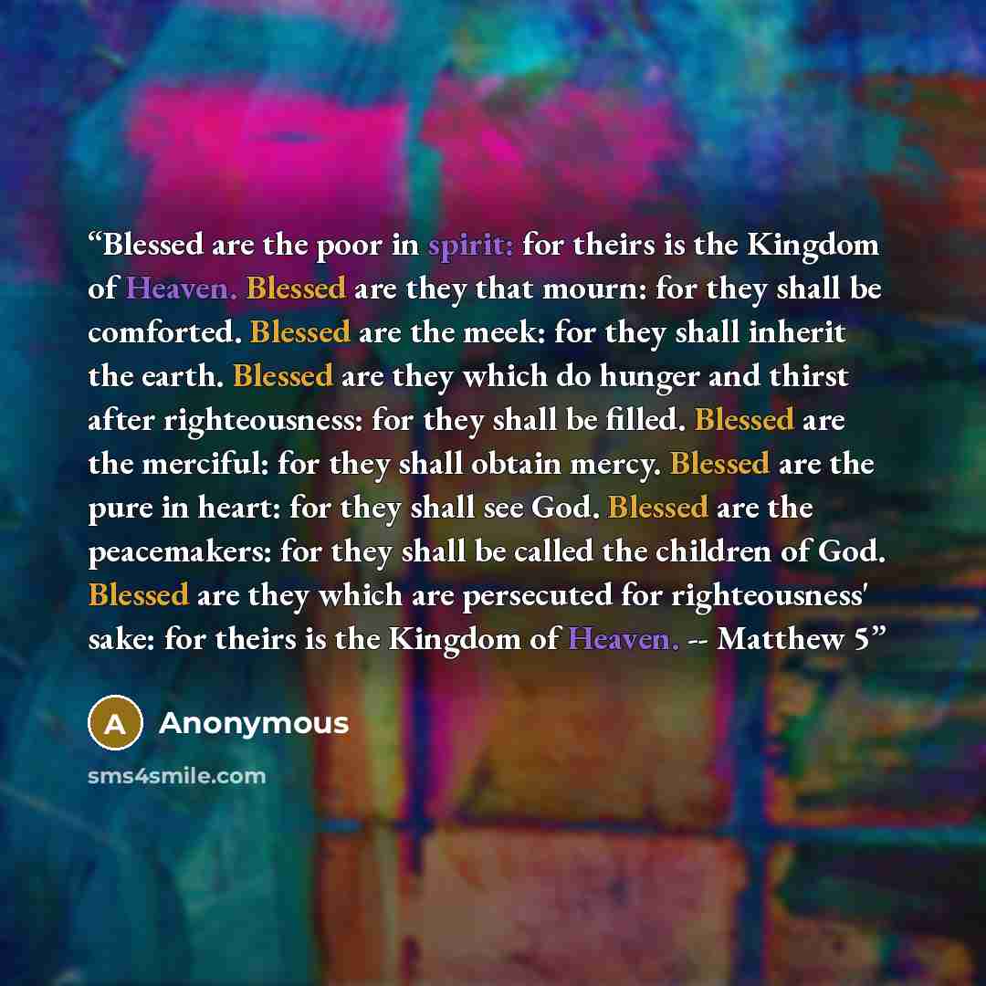 “Blessed are the poor in spirit: for theirs is the Kingdom of Heaven. Blessed are they that mourn: for they shall be comforted. Blessed are the meek: for they shall inherit the earth. Blessed are they which do hunger and thirst after righteousness: for they shall be filled. Blessed are the…” quote by Anonymous