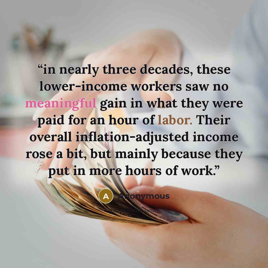 “in nearly three decades, these lower-income workers saw no meaningful gain in what they were paid for an hour of labor. Their overall inflation-adjusted income rose a bit, but mainly because they put in more hours of work.” quote by Anonymous