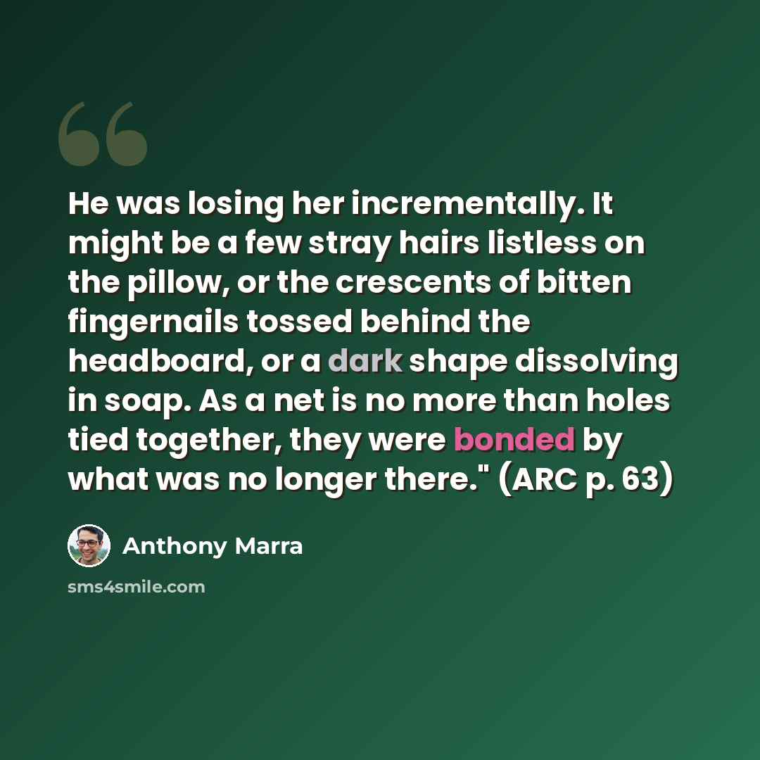 “He was losing her incrementally. It might be a few stray hairs listless on the pillow, or the crescents of bitten fingernails tossed behind the headboard, or a dark shape dissolving in soap. As a net is no more than holes tied together, they were bonded by what was no longer there." (ARC p. 63)” quote by Anthony Marra