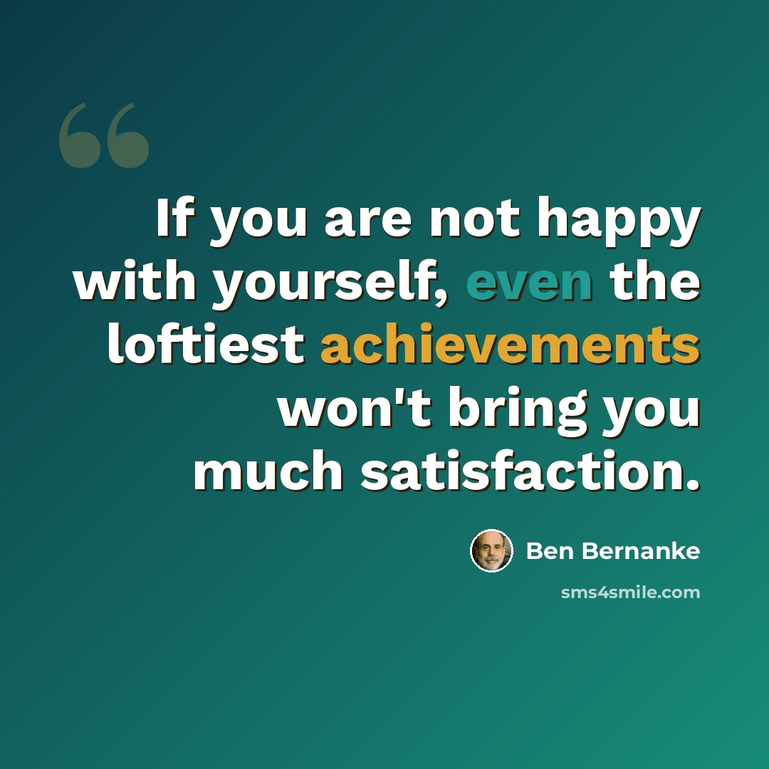 “If you are not happy with yourself, even the loftiest achievements won't bring you much satisfaction.” quote by Ben Bernanke