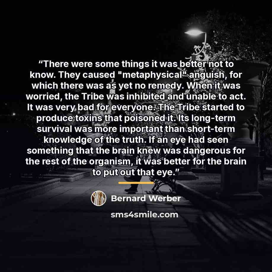 “There were some things it was better not to know. They caused "metaphysical" anguish, for which there was as yet no remedy. When it was worried, the Tribe was inhibited and unable to act. It was very bad for everyone. The Tribe started to produce toxins that poisoned it. Its long-term survival was…” quote by Bernard Werber