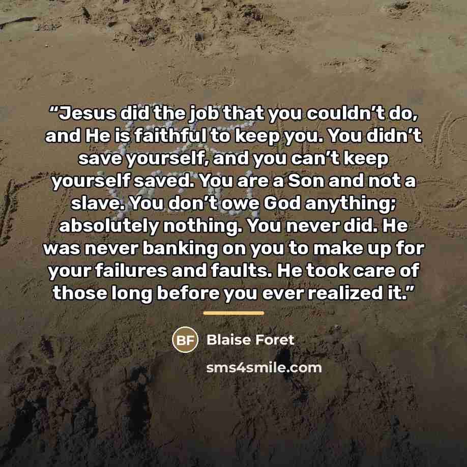 “Jesus did the job that you couldn’t do, and He is faithful to keep you. You didn’t save yourself, and you can’t keep yourself saved. You are a Son and not a slave. You don’t owe God anything; absolutely nothing. You never did. He was never banking on you to make up for your failures and faults. He…” quote by Blaise Foret