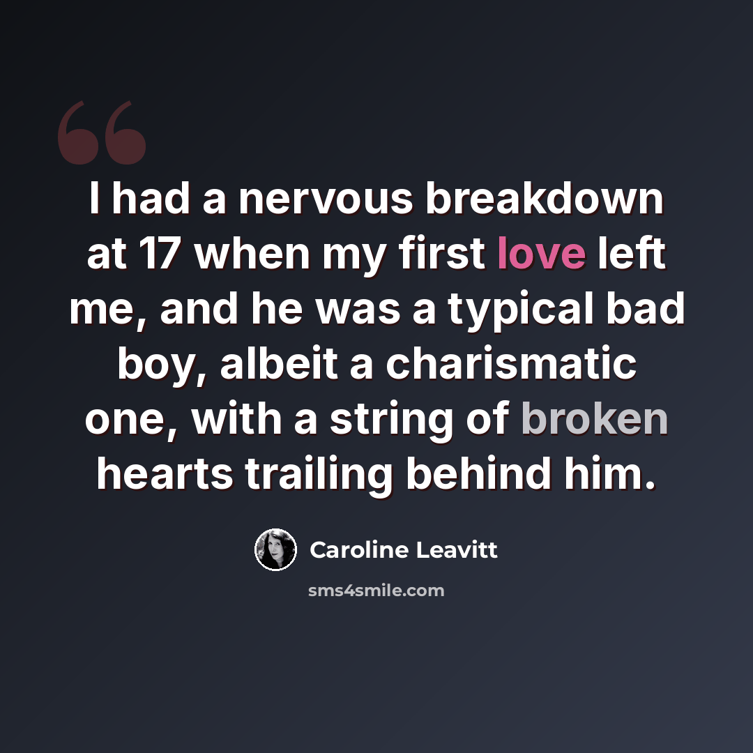 “I had a nervous breakdown at 17 when my first love left me, and he was a typical bad boy, albeit a charismatic one, with a string of broken hearts trailing behind him.” quote by Caroline Leavitt